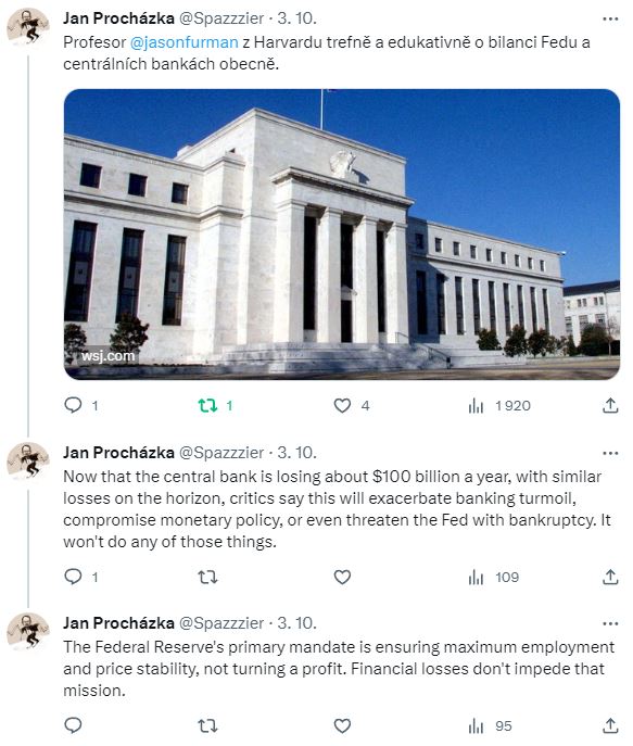 J. Procházka – Profesor Jason Furman z Harvardu trefně a edukativně o bilanci Fedu a centrálních bankách obecně. Now that the central bank is losing about $100 billion a year, with similar losses on the horizon, critics say this will exacerbate banking turmoil, compromise monetary policy, or even threaten the Fed with bankruptcy. It won't do any of those things. The Federal Reserve's primary mandate is ensuring maximum employment and price stability, not turning a profit. Financial losses don't impede that mission.